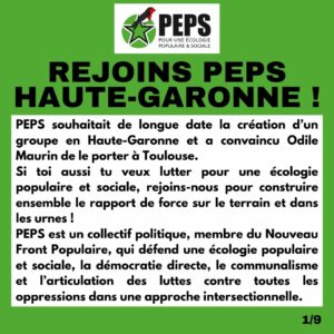 Visuel avec le logo de PEPS et écrit en noir sur fond blanc dans un visuel vert : Rejoins PEPS Haute-Garonne ! PEPS souhaitait de longue date la création d’un groupe en Haute-Garonne et a convaincu Odile Maurin de le porter à Toulouse. Si toi aussi tu veux lutter pour une écologie populaire et sociale, rejoins-nous pour construire ensemble le rapport de force sur le terrain et dans les urnes ! PEPS est un collectif politique, membre du Nouveau Front Populaire, qui défend une écologie populaire et sociale, la démocratie directe, le communalisme et l’articulation des luttes contre toutes les oppressions dans une approche intersectionnelle.