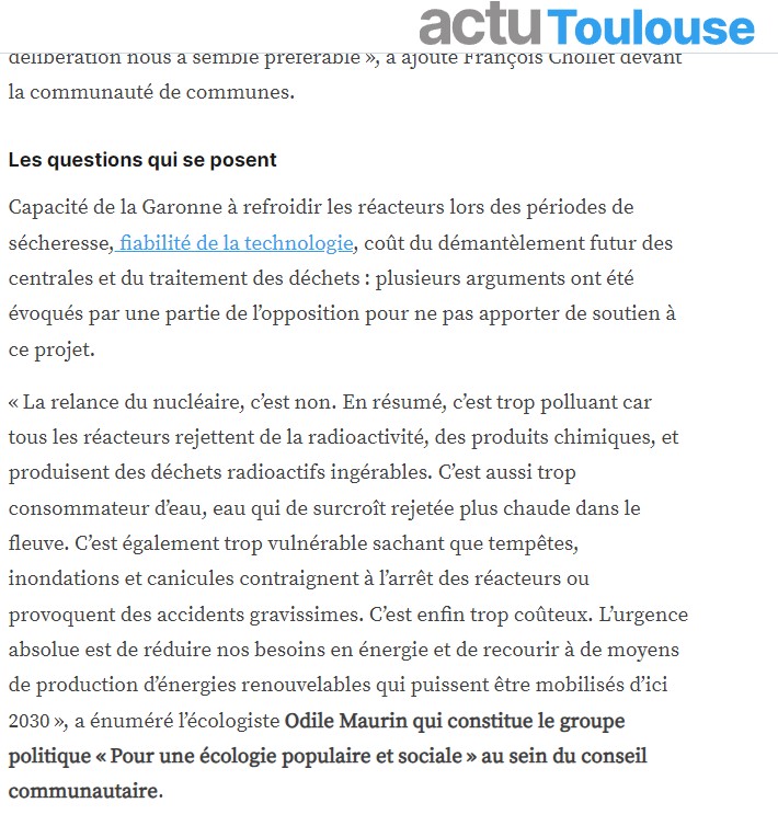 Capture d'écran d'un extrait de l'article d'Actu Toulouse du 18 octobre 2024 sur le soutien de la métropole à 2 EPR à Golfech : Les questions qui se posent
Capacité de la Garonne à refroidir les réacteurs lors des périodes de sécheresse, fiabilité de la technologie, coût du démantèlement futur des centrales et du traitement des déchets : plusieurs arguments ont été évoqués par une partie de l’opposition pour ne pas apporter de soutien à ce projet.

« La relance du nucléaire, c’est non. En résumé, c’est trop polluant car tous les réacteurs rejettent de la radioactivité, des produits chimiques, et produisent des déchets radioactifs ingérables. C’est aussi trop consommateur d’eau, eau qui de surcroît rejetée plus chaude dans le fleuve. C’est également trop vulnérable sachant que tempêtes, inondations et canicules contraignent à l’arrêt des réacteurs ou provoquent des accidents gravissimes. C’est enfin trop coûteux. L’urgence absolue est de réduire nos besoins en énergie et de recourir à de moyens de production d’énergies renouvelables qui puissent être mobilisés d’ici 2030 », a énuméré l’écologiste Odile Maurin qui constitue le groupe politique « Pour une écologie populaire et sociale » au sein du conseil communautaire.
