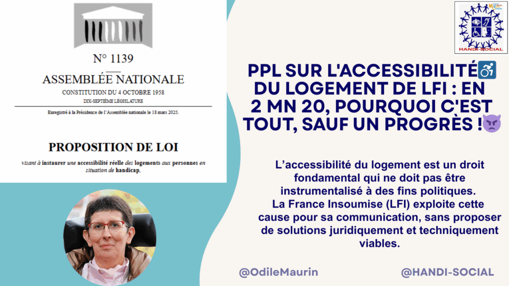 Visuel avec une capture d'écran de la proposition de loi visant à instaurer une accessibilité réelle des logements aux personnes en situation de handicap enregistrée à l'Assemblée nationale le 18 mars 2025, une photo d'Odile Maurin, le logo d'Handi-Social, et le titre « PPL sur l'accessibilité du logement de LFI : Pourquoi c'est tout sauf un progrès », en 2 minutes 20. L'accessibilité du logement est un droit fondamental qui ne doit pas être instrumentalisé à des fins politiques. La France insoumise exploite cette cause pour sa communication sans proposer de solutions juridiquement et techniquement viables.