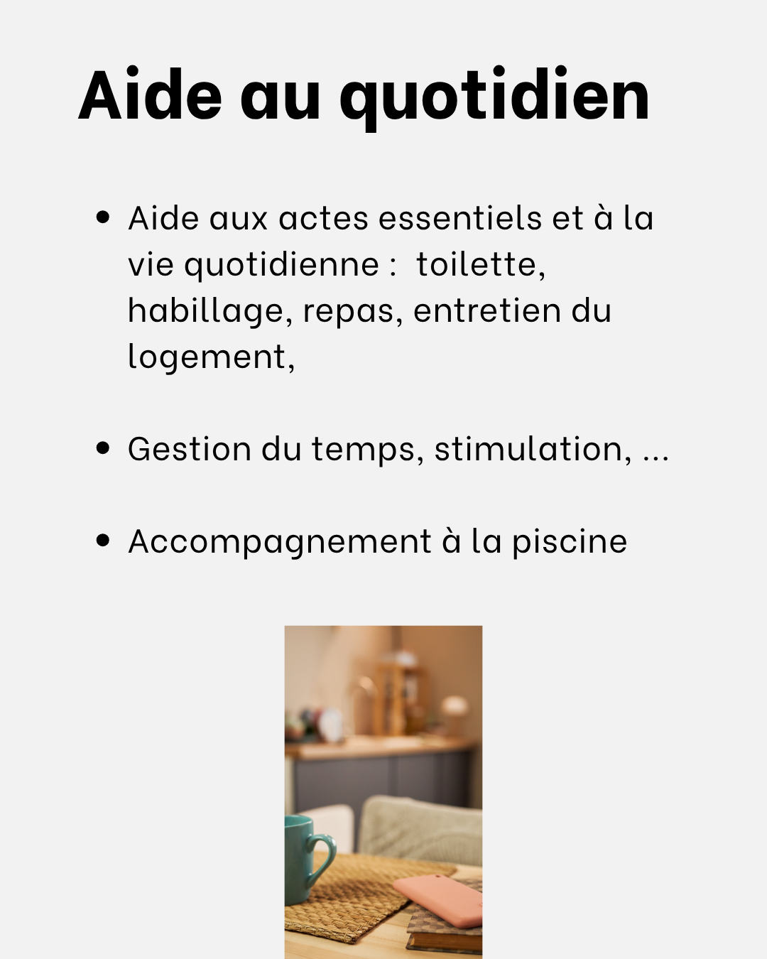 Aide aux actes essentiels et à la vie quotidienne : toilette, habillage, repas, entretien du logement, accompagnement à la piscine.