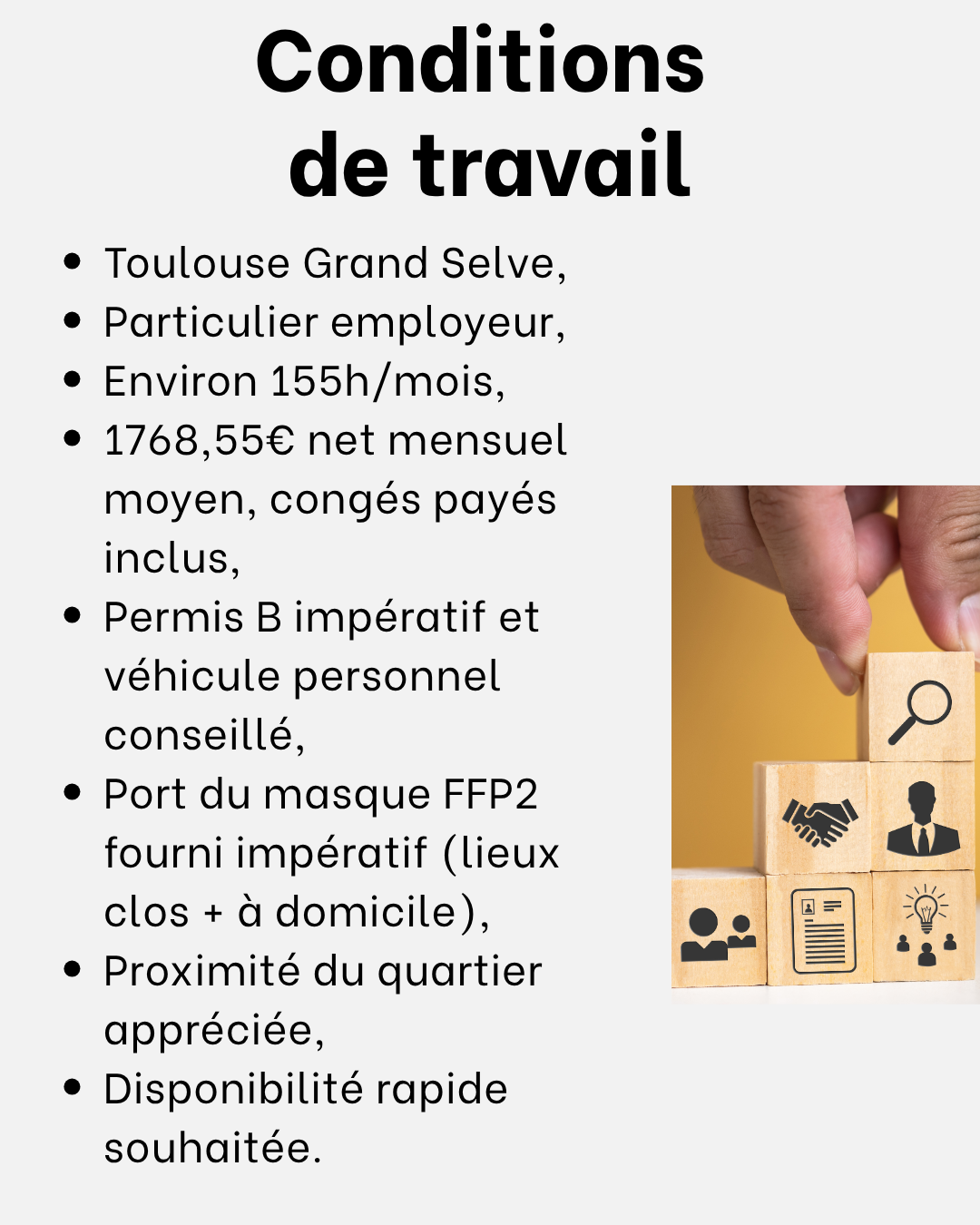 Conditions de travail :
Toulouse Grand Selve,
Particulier employeur,
Environ 155h/mois,
1768,55€ net mensuel moyen, congés payés inclus,
Permis B impératif et véhicule personnel conseillé, 
Port du masque FFP2 fourni impératif (lieux clos + à domicile),
Proximité du quartier appréciée,
Disponibilité rapide souhaitée. 