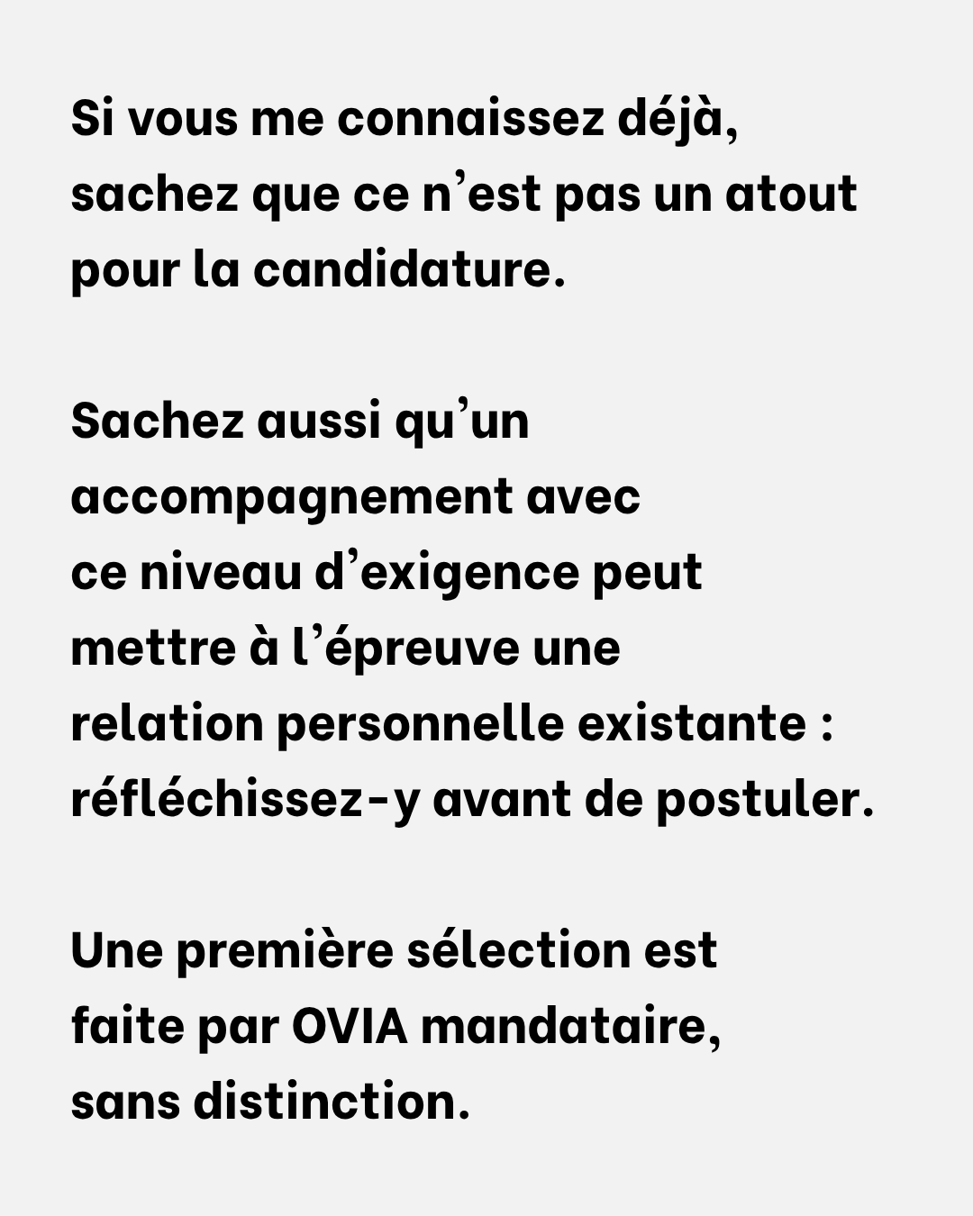 Si vous me connaissez déjà, sachez que ce n'est pas un atout pour la candidature — le tri est fait par OVIA mandataire, sans distinction. Sachez aussi qu'un accompagnement avec ce niveau d'exigence peut mettre à l'épreuve une relation personnelle existante : réfléchissez-y avant de postuler.